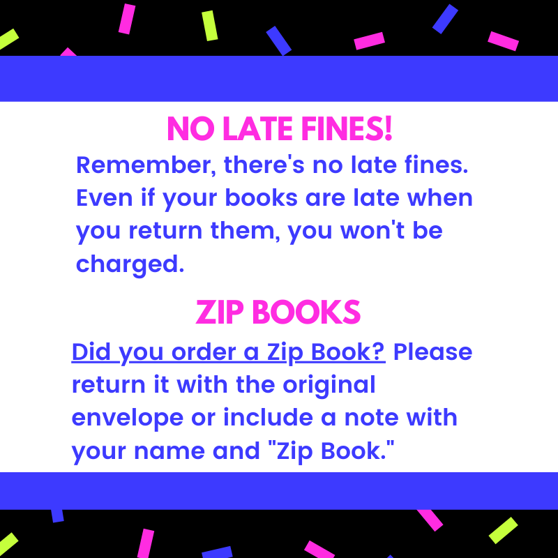 No late fines! Remember, there's no late fines. Even if your books are late when you return them, you won't be charged. Zip books: Did you order a Zip Book? Please return it with the original envelope or include a note with your name and "Zip Book."